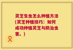 灵芝生虫怎么种植方法(灵芝种植技巧：如何成功种植灵芝与防治虫害。)