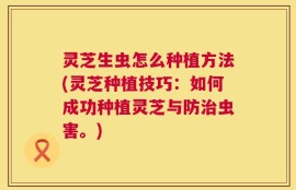 灵芝生虫怎么种植方法(灵芝种植技巧：如何成功种植灵芝与防治虫害。)