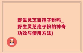 野生灵芝百孢子粉吗_野生灵芝孢子粉的神奇功效与使用方法)
