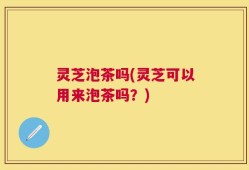 灵芝泡茶吗(灵芝可以用来泡茶吗？)