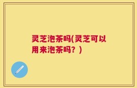 灵芝泡茶吗(灵芝可以用来泡茶吗？)