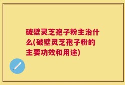 破壁灵芝孢子粉主治什么(破壁灵芝孢子粉的主要功效和用途)
