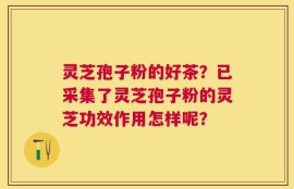 灵芝孢子粉的好茶？已采集了灵芝孢子粉的灵芝功效作用怎样呢？