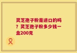 灵芝孢子粉是进口的吗？灵芝孢子粉多少钱一盒200克