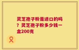 灵芝孢子粉是进口的吗？灵芝孢子粉多少钱一盒200克