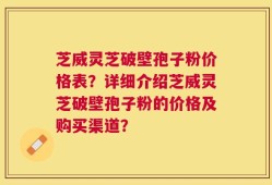 芝威灵芝破壁孢子粉价格表？详细介绍芝威灵芝破壁孢子粉的价格及购买渠道？