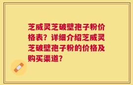 芝威灵芝破壁孢子粉价格表？详细介绍芝威灵芝破壁孢子粉的价格及购买渠道？