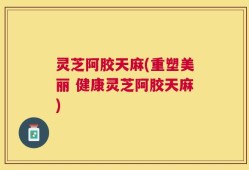 灵芝阿胶天麻(重塑美丽 健康灵芝阿胶天麻)