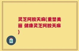 灵芝阿胶天麻(重塑美丽 健康灵芝阿胶天麻)