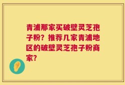 青浦那家买破壁灵芝孢子粉？推荐几家青浦地区的破壁灵芝孢子粉商家？