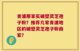 青浦那家买破壁灵芝孢子粉？推荐几家青浦地区的破壁灵芝孢子粉商家？