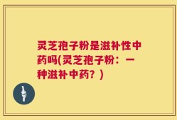 灵芝孢子粉是滋补性中药吗(灵芝孢子粉：一种滋补中药？)