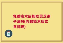 乳腺癌术后能吃灵芝孢子油吗(乳腺癌术后饮食管理)