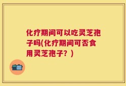 化疗期间可以吃灵芝孢子吗(化疗期间可否食用灵芝孢子？)