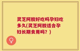灵芝阿胶好吃吗孕妇吃多久(灵芝阿胶适合孕妇长期食用吗？)
