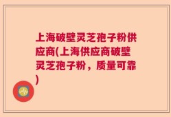 上海破壁灵芝孢子粉供应商(上海供应商破壁灵芝孢子粉，质量可靠)