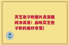 灵芝孢子粉图片高清图纯净高清！品味灵芝孢子粉的美妙享受)