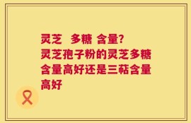 灵芝  多糖 含量？灵芝孢子粉的灵芝多糖含量高好还是三萜含量高好