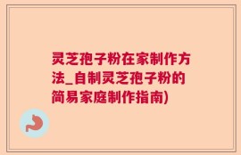 灵芝孢子粉在家制作方法_自制灵芝孢子粉的简易家庭制作指南)