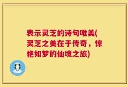 表示灵芝的诗句唯美(灵芝之美在于传奇，惊艳如梦的仙境之旅)