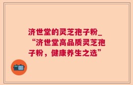 济世堂的灵芝孢子粉_“济世堂高品质灵芝孢子粉，健康养生之选”
