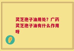 灵芝孢子油用处？广药灵芝孢子油有什么作用呀