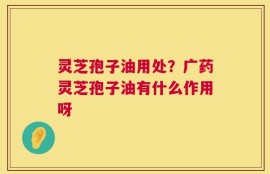 灵芝孢子油用处？广药灵芝孢子油有什么作用呀