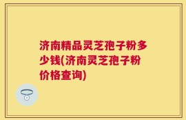 济南精品灵芝孢子粉多少钱(济南灵芝孢子粉价格查询)