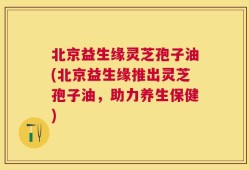 北京益生缘灵芝孢子油(北京益生缘推出灵芝孢子油，助力养生保健)