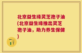 北京益生缘灵芝孢子油(北京益生缘推出灵芝孢子油，助力养生保健)