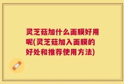 灵芝菇加什么面膜好用呢(灵芝菇加入面膜的好处和推荐使用方法)