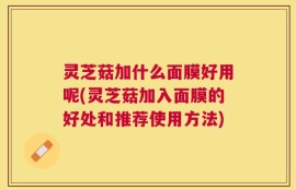 灵芝菇加什么面膜好用呢(灵芝菇加入面膜的好处和推荐使用方法)