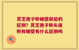 灵芝孢子粉破壁前后的区别？灵芝孢子粉头道粉和破壁有什么区别吗