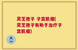 灵芝孢子 子宫肌瘤(灵芝孢子有助于治疗子宫肌瘤)