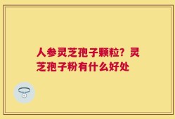 人参灵芝孢子颗粒？灵芝孢子粉有什么好处