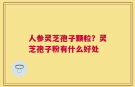 人参灵芝孢子颗粒？灵芝孢子粉有什么好处