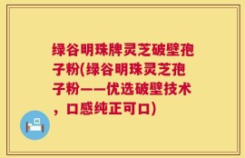 绿谷明珠牌灵芝破壁孢子粉(绿谷明珠灵芝孢子粉——优选破壁技术，口感纯正可口)