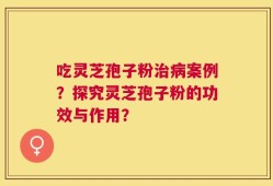 吃灵芝孢子粉治病案例？探究灵芝孢子粉的功效与作用？