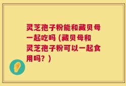 灵芝孢子粉能和藏贝母一起吃吗 (藏贝母和灵芝孢子粉可以一起食用吗？)