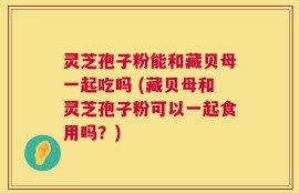 灵芝孢子粉能和藏贝母一起吃吗 (藏贝母和灵芝孢子粉可以一起食用吗？)