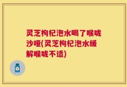 灵芝枸杞泡水喝了喉咙沙哑(灵芝枸杞泡水缓解喉咙不适)
