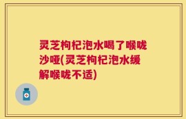 灵芝枸杞泡水喝了喉咙沙哑(灵芝枸杞泡水缓解喉咙不适)