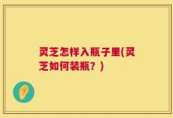 灵芝怎样入瓶子里(灵芝如何装瓶？)