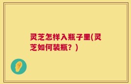 灵芝怎样入瓶子里(灵芝如何装瓶？)