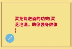 灵芝能泡酒的功效(灵芝泡酒，助你强身健体)