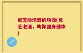 灵芝能泡酒的功效(灵芝泡酒，助你强身健体)