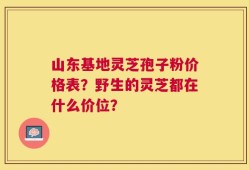 山东基地灵芝孢子粉价格表？野生的灵芝都在什么价位？