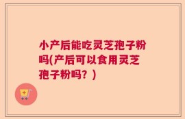 小产后能吃灵芝孢子粉吗(产后可以食用灵芝孢子粉吗？)