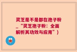 灵芝是不是都在孢子粉_“灵芝孢子粉：全面解析其功效与应用”)