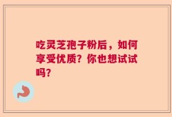 吃灵芝孢子粉后，如何享受优质？你也想试试吗？